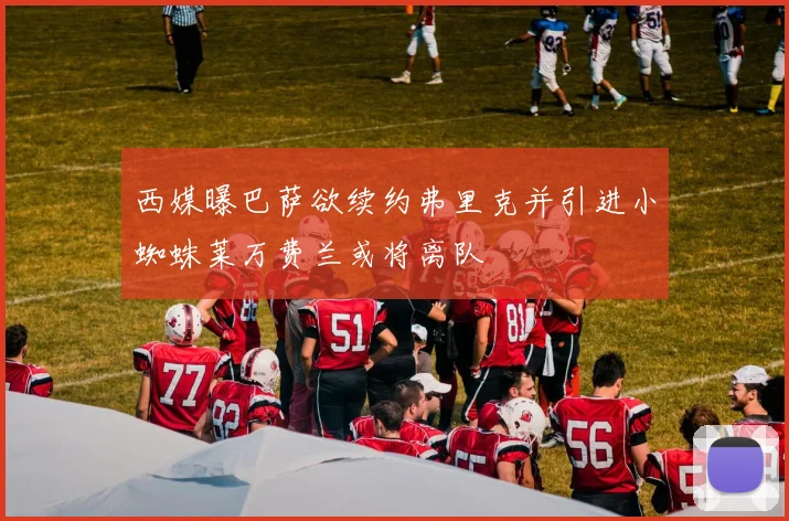 西媒曝巴萨欲续约弗里克并引进小蜘蛛莱万费兰或将离队