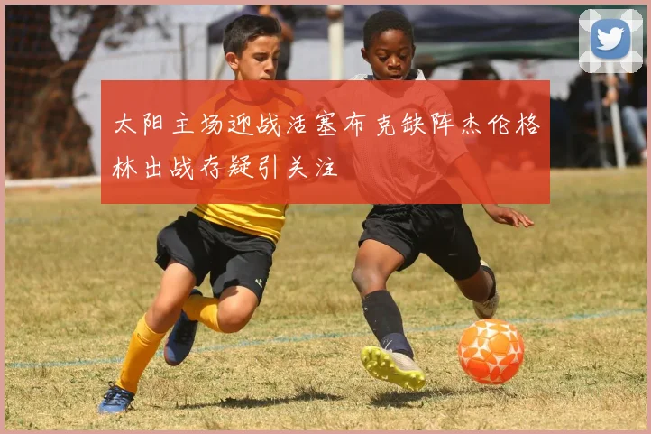太阳主场迎战活塞布克缺阵杰伦格林出战存疑引关注