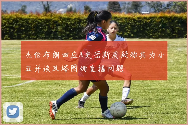 杰伦布朗回应A史密斯质疑称其为小丑并谈及塔图姆直播问题