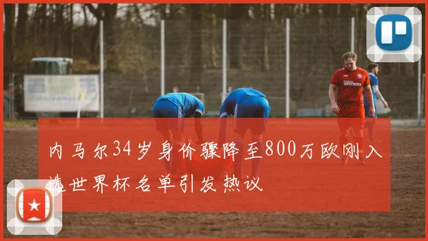 内马尔34岁身价骤降至800万欧刚入选世界杯名单引发热议