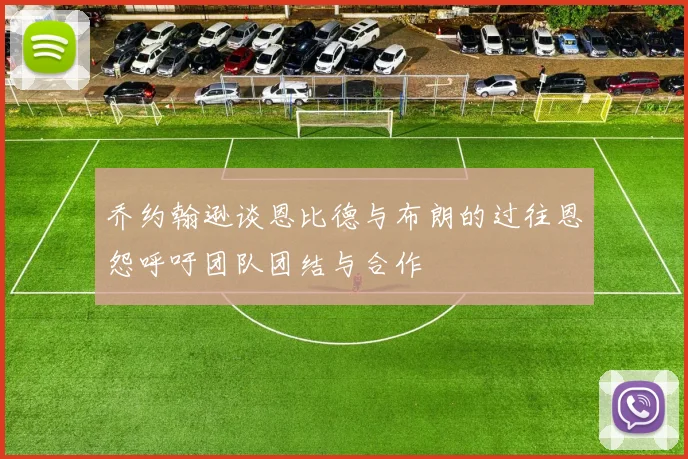 乔约翰逊谈恩比德与布朗的过往恩怨呼吁团队团结与合作