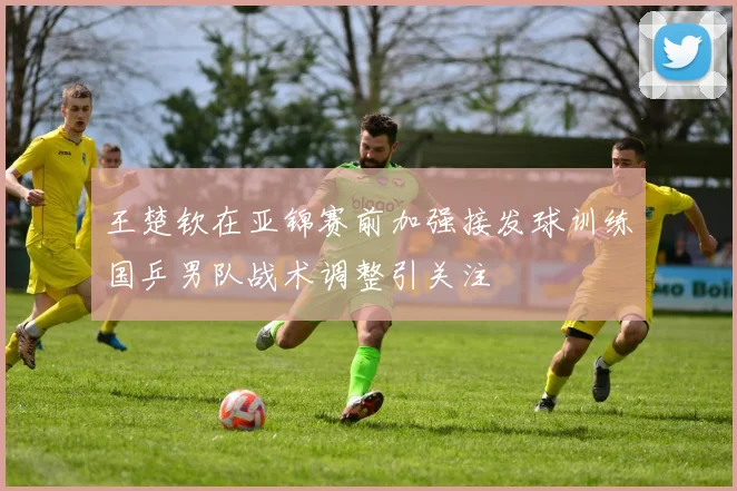 王楚钦在亚锦赛前加强接发球训练国乒男队战术调整引关注