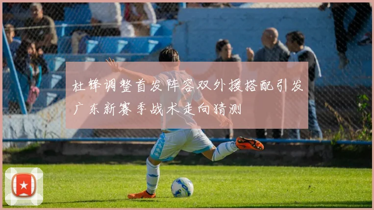 杜锋调整首发阵容双外援搭配引发广东新赛季战术走向猜测